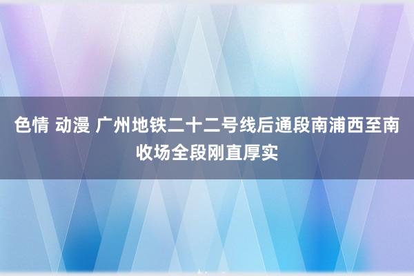 色情 动漫 广州地铁二十二号线后通段南浦西至南收场全段刚直厚实