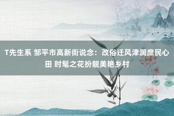 T先生系 邹平市高新街说念：改俗迁风津润庶民心田 时髦之花扮靓美艳乡村