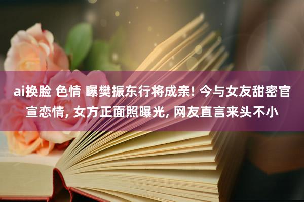 ai换脸 色情 曝樊振东行将成亲! 今与女友甜密官宣恋情， 女方正面照曝光， 网友直言来头不小