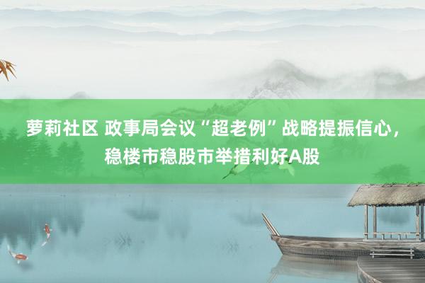 萝莉社区 政事局会议“超老例”战略提振信心，稳楼市稳股市举措利好A股