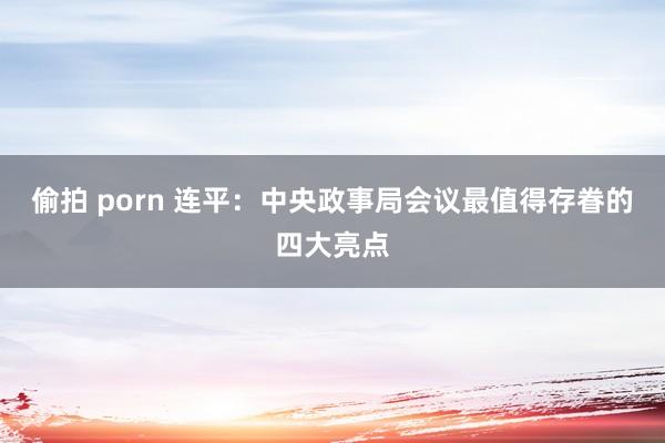 偷拍 porn 连平：中央政事局会议最值得存眷的四大亮点