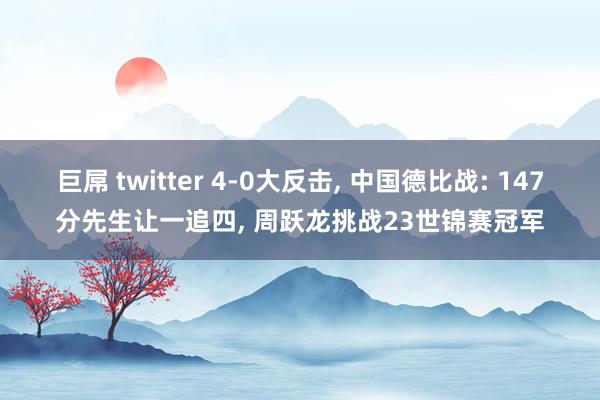 巨屌 twitter 4-0大反击， 中国德比战: 147分先生让一追四， 周跃龙挑战23世锦赛冠军