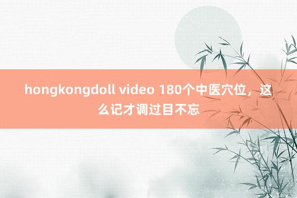 hongkongdoll video 180个中医穴位，这么记才调过目不忘