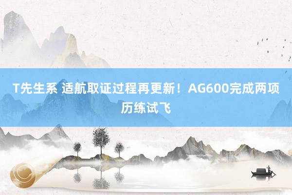 T先生系 适航取证过程再更新！AG600完成两项历练试飞