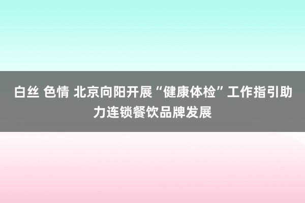 白丝 色情 北京向阳开展“健康体检”工作指引助力连锁餐饮品牌发展