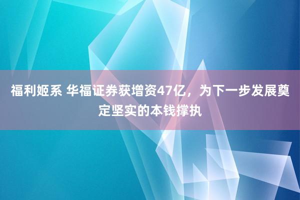 福利姬系 华福证券获增资47亿，为下一步发展奠定坚实的本钱撑执