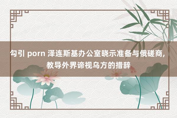 勾引 porn 泽连斯基办公室晓示准备与俄磋商， 教导外界谛视乌方的措辞