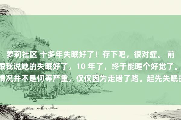 萝莉社区 十多年失眠好了！存下吧，很对症。 前一段有个患者找到我，跟我说她的失眠好了，10 年了，终于能睡个好觉了。 其实她的情况并不是何等严重，仅仅因为走错了路。起先失眠的工夫就去看过，检讨了一遍，齐很...