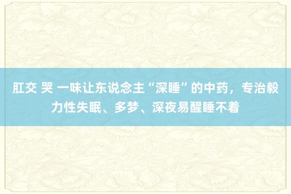 肛交 哭 一味让东说念主“深睡”的中药，专治毅力性失眠、多梦、深夜易醒睡不着