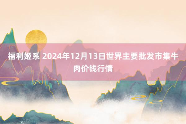 福利姬系 2024年12月13日世界主要批发市集牛肉价钱行情