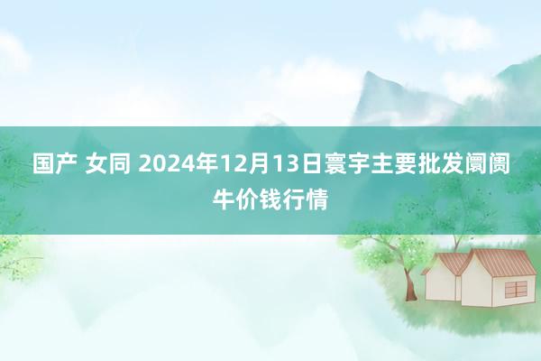 国产 女同 2024年12月13日寰宇主要批发阛阓牛价钱行情