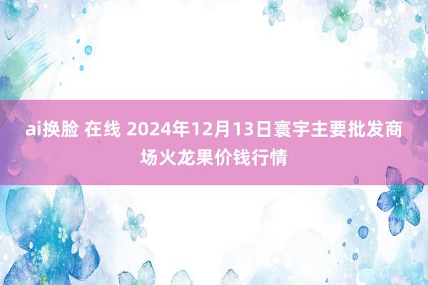 ai换脸 在线 2024年12月13日寰宇主要批发商场火龙果价钱行情