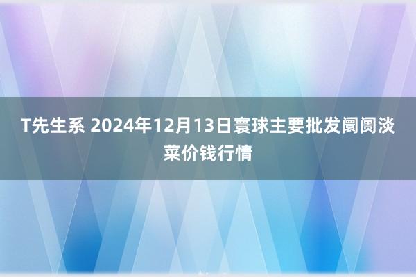 T先生系 2024年12月13日寰球主要批发阛阓淡菜价钱行情