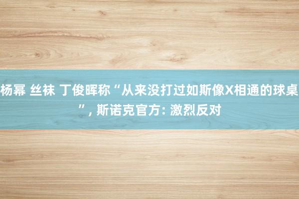 杨幂 丝袜 丁俊晖称“从来没打过如斯像X相通的球桌”， 斯诺克官方: 激烈反对