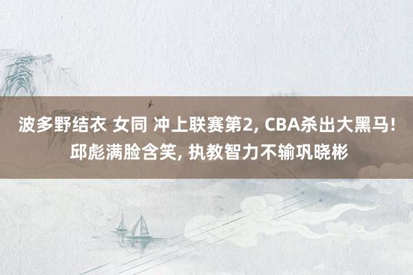 波多野结衣 女同 冲上联赛第2， CBA杀出大黑马! 邱彪满脸含笑， 执教智力不输巩晓彬