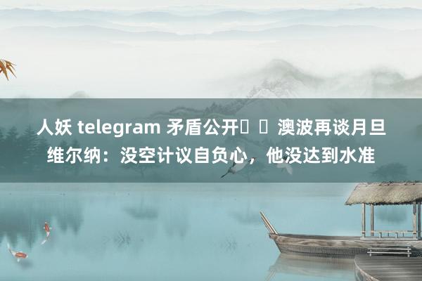 人妖 telegram 矛盾公开⁉️澳波再谈月旦维尔纳：没空计议自负心，他没达到水准