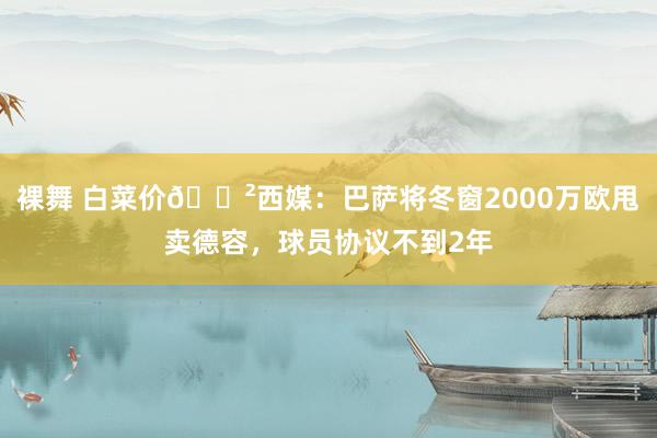 裸舞 白菜价😲西媒：巴萨将冬窗2000万欧甩卖德容，球员协议不到2年