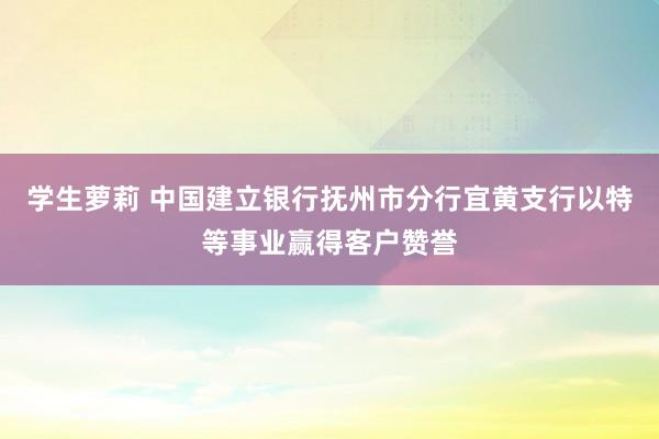 学生萝莉 中国建立银行抚州市分行宜黄支行以特等事业赢得客户赞誉