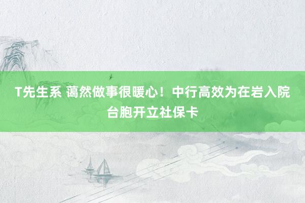 T先生系 蔼然做事很暖心！中行高效为在岩入院台胞开立社保卡