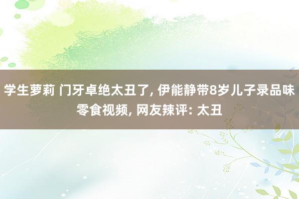 学生萝莉 门牙卓绝太丑了， 伊能静带8岁儿子录品味零食视频， 网友辣评: 太丑