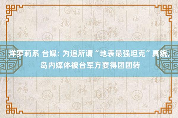 洋萝莉系 台媒: 为追所谓“地表最强坦克”真貌， 岛内媒体被台军方耍得团团转