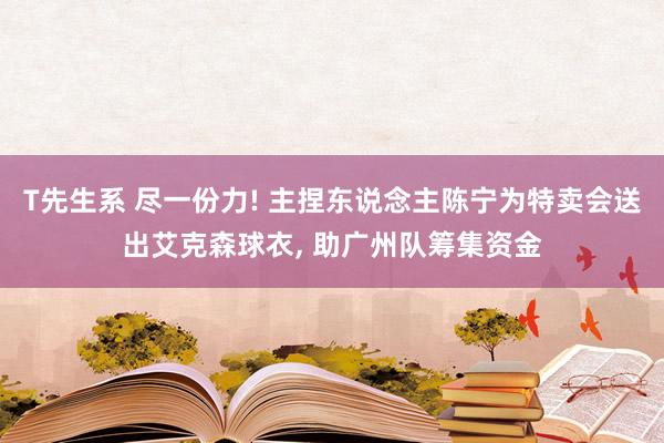 T先生系 尽一份力! 主捏东说念主陈宁为特卖会送出艾克森球衣， 助广州队筹集资金