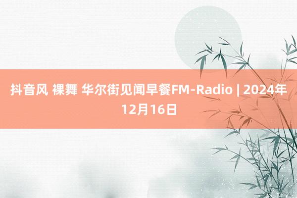 抖音风 裸舞 华尔街见闻早餐FM-Radio | 2024年12月16日