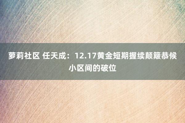 萝莉社区 任天成：12.17黄金短期握续颠簸恭候小区间的破位