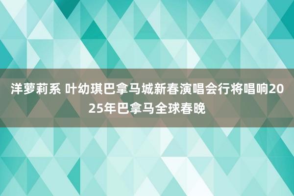 洋萝莉系 叶幼琪巴拿马城新春演唱会行将唱响2025年巴拿马全球春晚