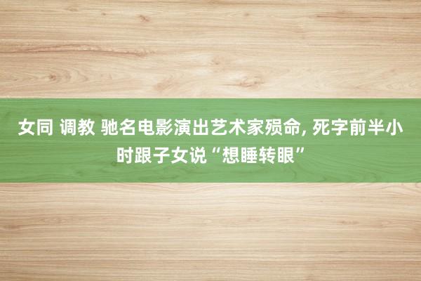 女同 调教 驰名电影演出艺术家殒命， 死字前半小时跟子女说“想睡转眼”