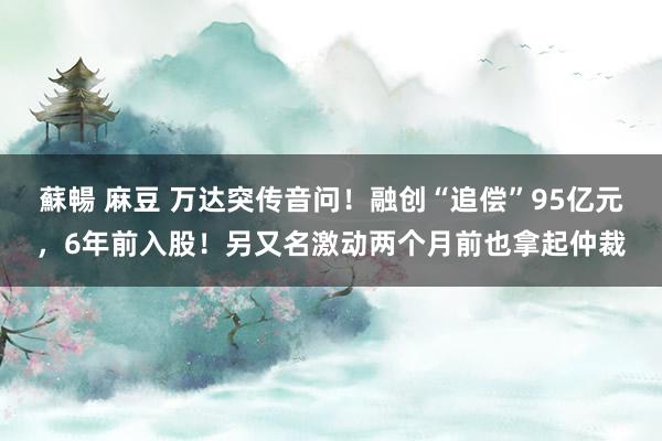 蘇暢 麻豆 万达突传音问！融创“追偿”95亿元，6年前入股！另又名激动两个月前也拿起仲裁