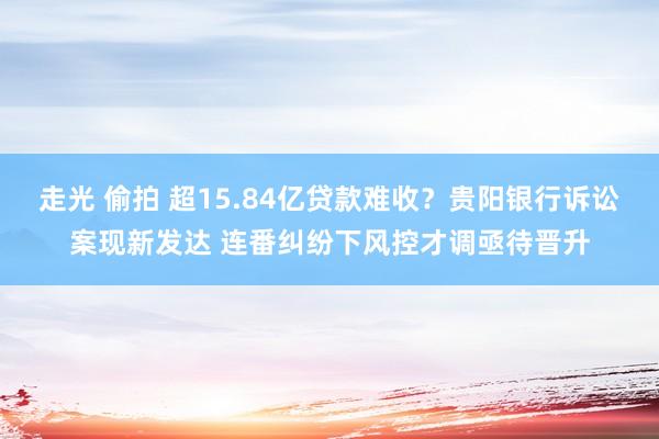 走光 偷拍 超15.84亿贷款难收？贵阳银行诉讼案现新发达 连番纠纷下风控才调亟待晋升