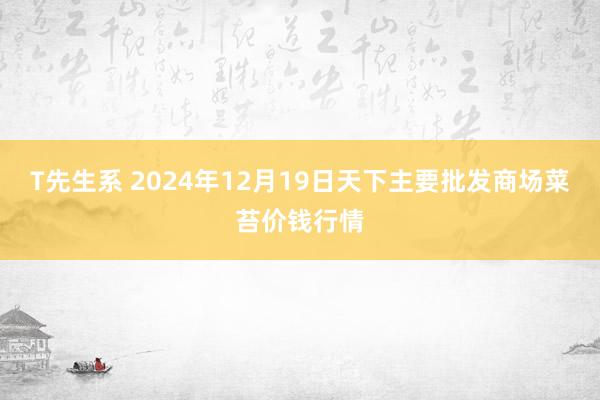 T先生系 2024年12月19日天下主要批发商场菜苔价钱行情