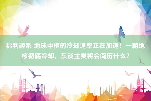 福利姬系 地球中枢的冷却速率正在加速！一朝地核彻底冷却，东谈主类将会阅历什么？