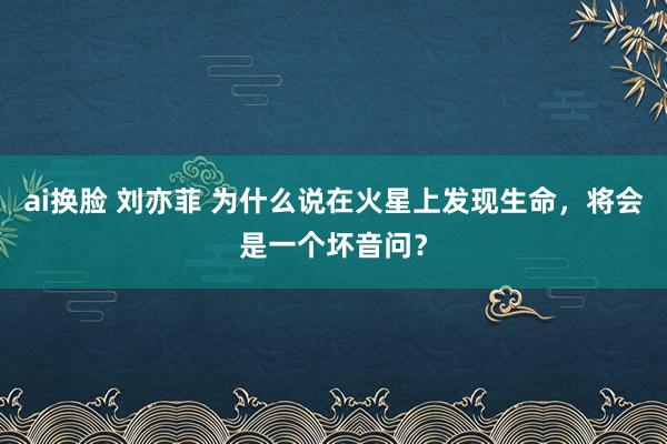 ai换脸 刘亦菲 为什么说在火星上发现生命，将会是一个坏音问？