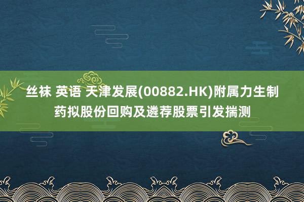 丝袜 英语 天津发展(00882.HK)附属力生制药拟股份回购及遴荐股票引发揣测