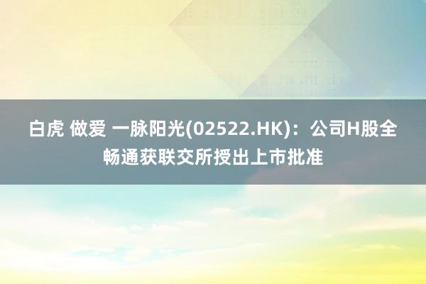 白虎 做爱 一脉阳光(02522.HK)：公司H股全畅通获联交所授出上市批准