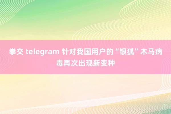 拳交 telegram 针对我国用户的“银狐”木马病毒再次出现新变种