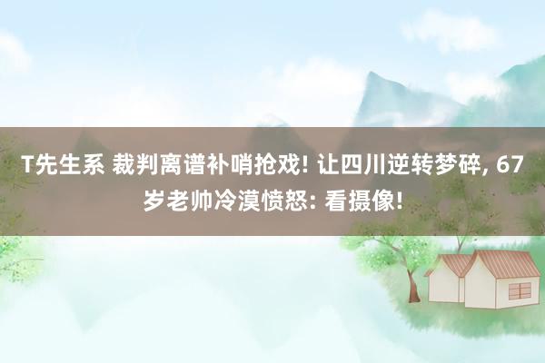 T先生系 裁判离谱补哨抢戏! 让四川逆转梦碎， 67岁老帅冷漠愤怒: 看摄像!