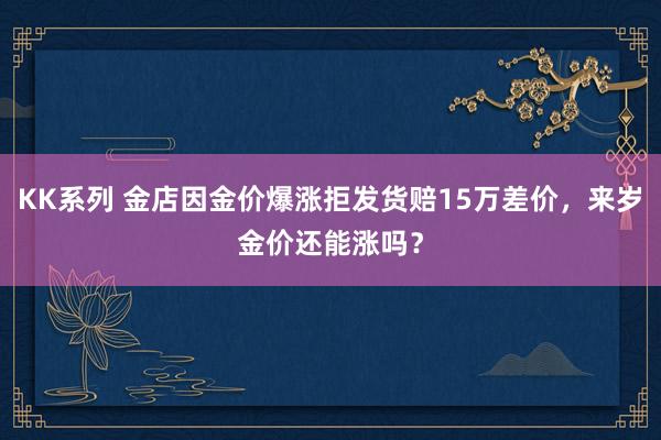 KK系列 金店因金价爆涨拒发货赔15万差价，来岁金价还能涨吗？