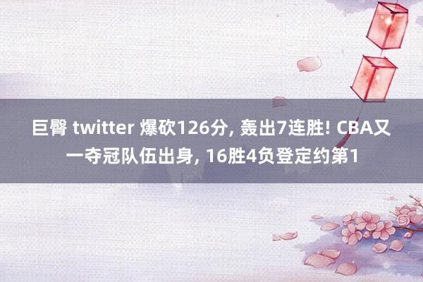 巨臀 twitter 爆砍126分， 轰出7连胜! CBA又一夺冠队伍出身， 16胜4负登定约第1