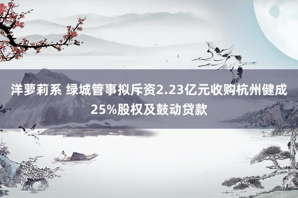 洋萝莉系 绿城管事拟斥资2.23亿元收购杭州健成25%股权及鼓动贷款