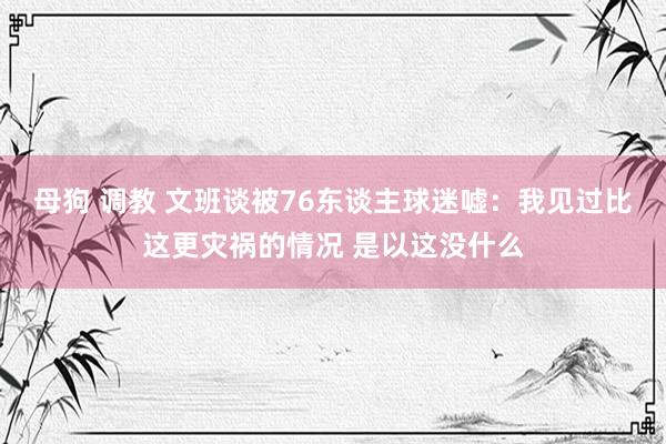 母狗 调教 文班谈被76东谈主球迷嘘：我见过比这更灾祸的情况 是以这没什么