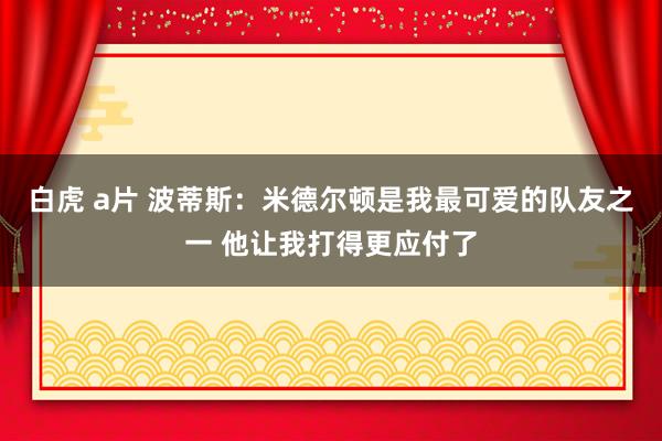 白虎 a片 波蒂斯：米德尔顿是我最可爱的队友之一 他让我打得更应付了