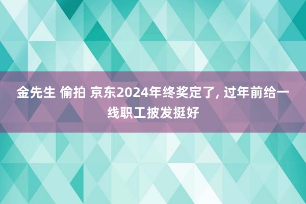 金先生 偷拍 京东2024年终奖定了， 过年前给一线职工披发挺好