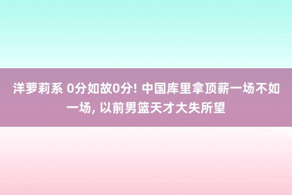 洋萝莉系 0分如故0分! 中国库里拿顶薪一场不如一场， 以前男篮天才大失所望