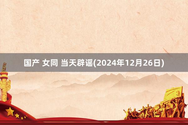 国产 女同 当天辟谣(2024年12月26日)