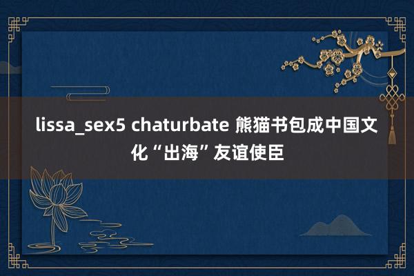 lissa_sex5 chaturbate 熊猫书包成中国文化“出海”友谊使臣