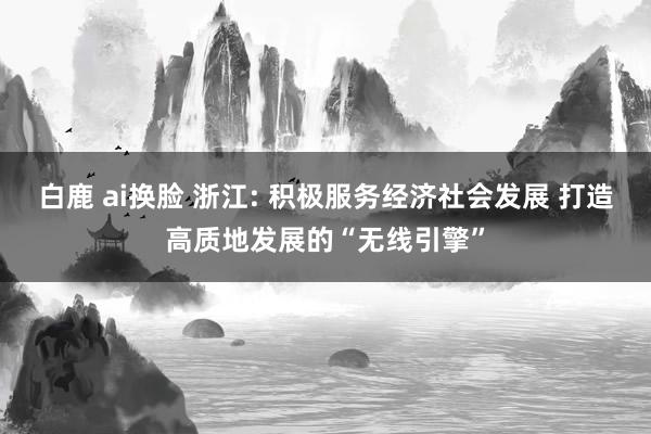 白鹿 ai换脸 浙江: 积极服务经济社会发展 打造高质地发展的“无线引擎”