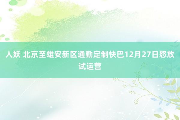 人妖 北京至雄安新区通勤定制快巴12月27日怒放试运营